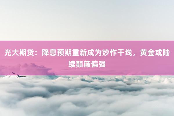 光大期货：降息预期重新成为炒作干线，黄金或陆续颠簸偏强